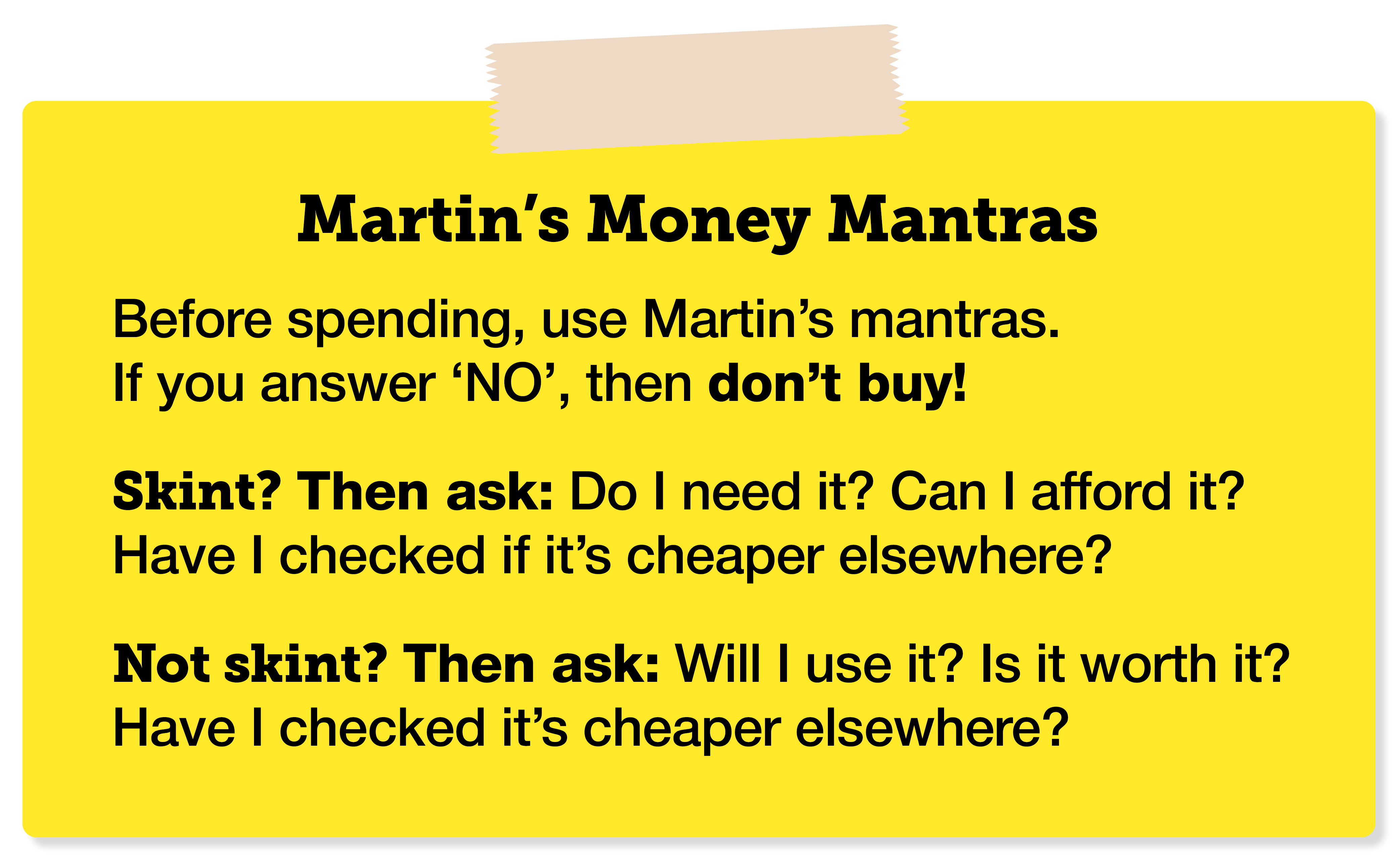 Martin's Money Mantras: "Before spending, use Martin's mantras. If you answer 'No', then don't buy! Skint? Then ask: 'Do I need it? Can I afford it? Have I checked if it's cheaper elsewhere?' Not skint? Then ask: 'Will I use it? Is it worth it? Have I checked if it's cheaper elsewhere?'" The link takes you to a MoneySavingExpert guide that explains how to make your own Money Mantras card, to print and keep in your wallet or purse.